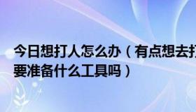 今日想打人怎么办（有点想去打城管请问我在打城管之前需要准备什么工具吗）