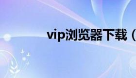 vip浏览器下载（vip浏览器）