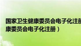 国家卫生健康委员会电子化注册信息系统官网（国家卫生健康委员会电子化注册）