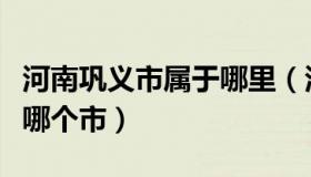 河南巩义市属于哪里（河南省巩义市是哪属于哪个市）