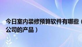 今日室内装修预算软件有哪些（装修预算软件一般都用哪个公司的产品）