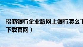 招商银行企业版网上银行怎么下载（招商银行企业网上银行下载官网）