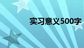 实习意义500字（实习意义）