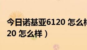 今日诺基亚6120 怎么样值得买吗（诺基亚6120 怎么样）