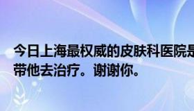 今日上海最权威的皮肤科医院是哪家？朋友得了皮肤病，想带他去治疗。谢谢你。