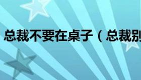 总裁不要在桌子（总裁别在餐桌上不要太深）