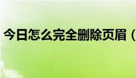 今日怎么完全删除页眉（如何彻底删除页眉）