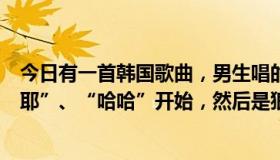 今日有一首韩国歌曲，男生唱的，节奏欢快。歌曲以一声“耶”、“哈哈”开始，然后是狼叫。