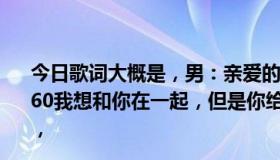 今日歌词大概是，男：亲爱的，你不想和我在一起吗？女3360我想和你在一起，但是你给不了我想要的，然后我就忘了，