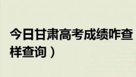 今日甘肃高考成绩咋查（甘肃省高考成绩怎么样查询）