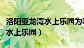 洛阳亚龙湾水上乐园为啥关闭了（洛阳亚龙湾水上乐园）