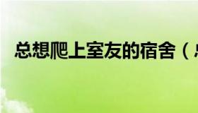 总想爬上室友的宿舍（总想爬上室友的床）