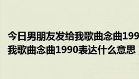 今日男朋友发给我歌曲念曲1990表达什么意思（男朋友发给我歌曲念曲1990表达什么意思）