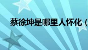 蔡徐坤是哪里人怀化（蔡徐坤是哪里人）