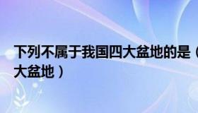 下列不属于我国四大盆地的是（下列哪个盆地不属于中国四大盆地）