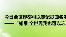 今日全世界都可以忘记歌曲名字（谁能告诉我这首歌的名字——“如果 全世界我也可以忘记”）