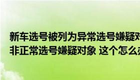 新车选号被列为异常选号嫌疑对象怎么解决（用户已被列入非正常选号嫌疑对象 这个怎么办）