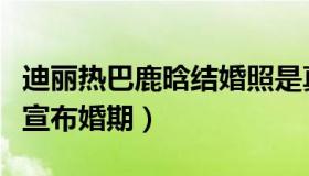 迪丽热巴鹿晗结婚照是真的吗（鹿晗迪丽热巴宣布婚期）