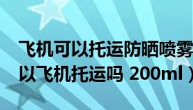 飞机可以托运防晒喷雾吗250g（防晒喷雾可以飞机托运吗 200ml）