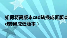 如何将高版本cad转换成低版本发给别人（如何将高版本cad转换成低版本）