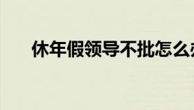 休年假领导不批怎么办（休年假规定）