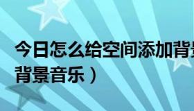 今日怎么给空间添加背景音乐（如何添加空间背景音乐）