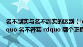 名不副实与名不副实的区别（ldquo 名不副实 rdquo 与 ldquo 名不符实 rdquo 哪个正确）