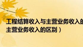 工程结算收入与主营业务收入的区别在于（工程结算收入与主营业务收入的区别）