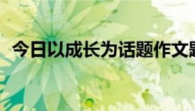 今日以成长为话题作文题目自拟500字左右