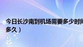 今日长沙南到机场需要多少时间（长沙南离机场有多远需要多久）