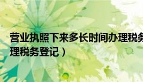 营业执照下来多长时间办理税务（营业执照下来多长时间办理税务登记）