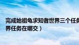 完成始祖龟求知者世界三个任务都有哪些（始祖龟求知者世界任务在哪交）