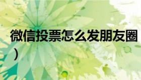 微信投票怎么发朋友圈（微信投票怎么刷投票）