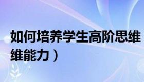 如何培养学生高阶思维（如何培养学生高阶思维能力）