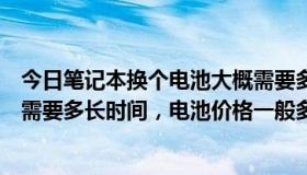 今日笔记本换个电池大概需要多少钱（给笔记本电脑换电池需要多长时间，电池价格一般多少钱）