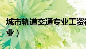 城市轨道交通专业工资待遇（城市轨道交通专业）