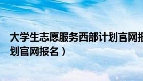 大学生志愿服务西部计划官网报名（大学生志愿服务西部计划官网报名）