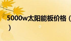 5000w太阳能板价格（5000w太阳能板价格）