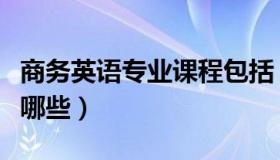 商务英语专业课程包括（商务英语专业课程有哪些）