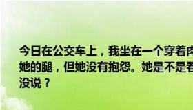 今日在公交车上，我坐在一个穿着肉丝和连体衣的美女旁边。我摸了摸她的腿，但她没有抱怨。她是不是看到我爸妈坐在另一边，所以什么都没说？