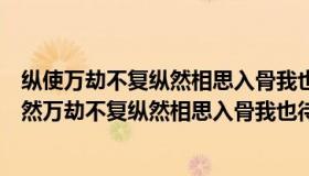 纵使万劫不复纵然相思入骨我也待你眉眼如初岁月如故（纵然万劫不复纵然相思入骨我也待你眉眼如初岁月如故）