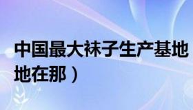 中国最大袜子生产基地（中国最大袜子生产基地在那）