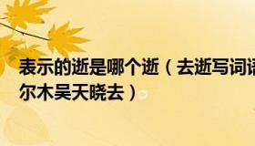 表示的逝是哪个逝（去逝写词语 去逝词 去逝是什么意思 格尔木吴天晓去）