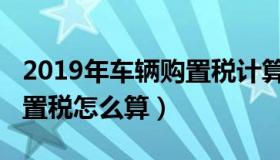 2019年车辆购置税计算方法（2019年车辆购置税怎么算）