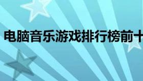 电脑音乐游戏排行榜前十名（电脑音乐游戏）