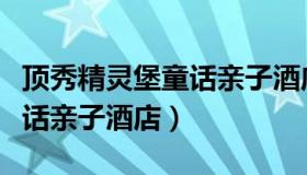 顶秀精灵堡童话亲子酒店官网（顶秀精灵堡童话亲子酒店）