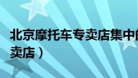 北京摩托车专卖店集中的地方（北京摩托车专卖店）