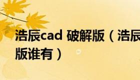 浩辰cad 破解版（浩辰cad给排水2018破解版谁有）