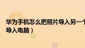 华为手机怎么把照片导入另一个手机（华为手机怎么把照片导入电脑）