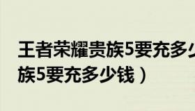 王者荣耀贵族5要充多少钱最新（王者荣耀贵族5要充多少钱）